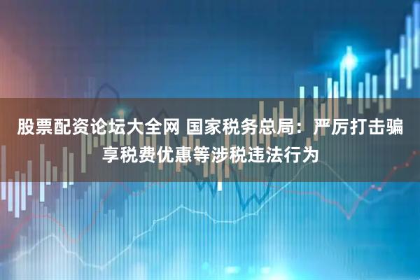 股票配资论坛大全网 国家税务总局：严厉打击骗享税费优惠等涉税违法行为