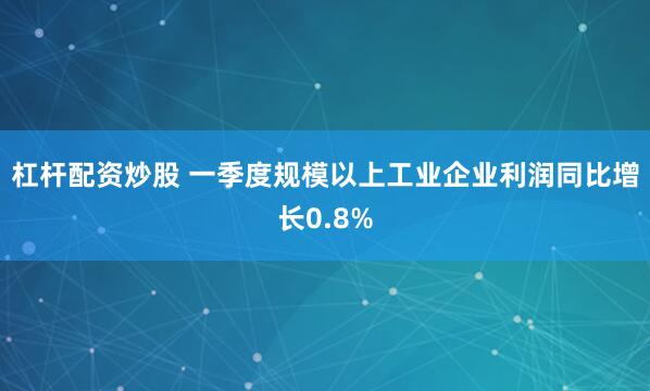 杠杆配资炒股 一季度规模以上工业企业利润同比增长0.8%