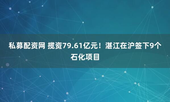 私募配资网 揽资79.61亿元！湛江在沪签下9个石化项目