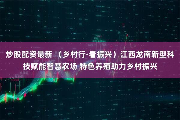 炒股配资最新 （乡村行·看振兴）江西龙南新型科技赋能智慧农场 特色养殖助力乡村振兴
