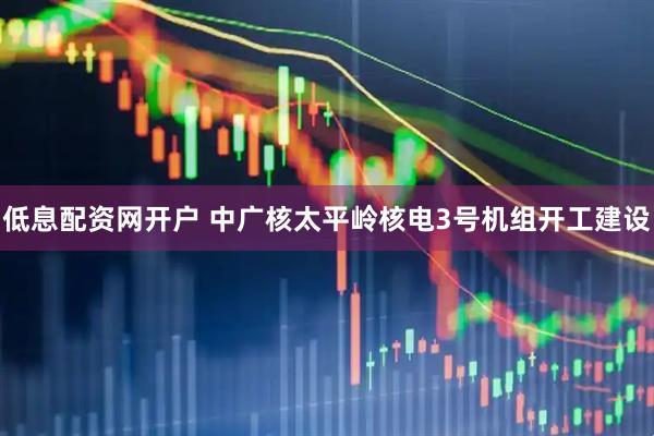 低息配资网开户 中广核太平岭核电3号机组开工建设