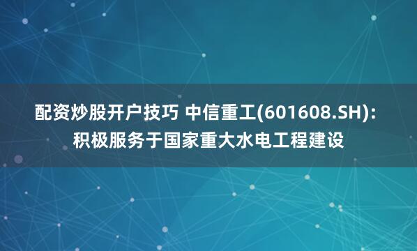 配资炒股开户技巧 中信重工(601608.SH): 积极服务于国家重大水电工程建设