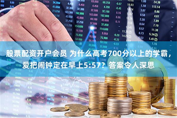 股票配资开户会员 为什么高考700分以上的学霸，爱把闹钟定在早上5:57？答案令人深思