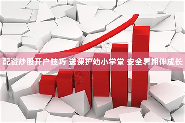 配资炒股开户技巧 送课护幼小学堂 安全暑期伴成长