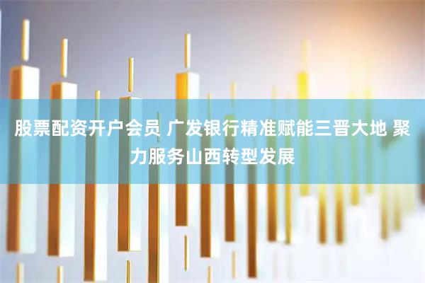 股票配资开户会员 广发银行精准赋能三晋大地 聚力服务山西转型发展
