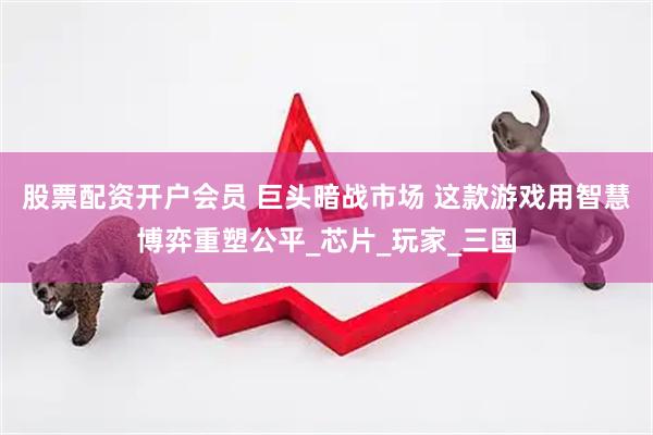 股票配资开户会员 巨头暗战市场 这款游戏用智慧博弈重塑公平_芯片_玩家_三国