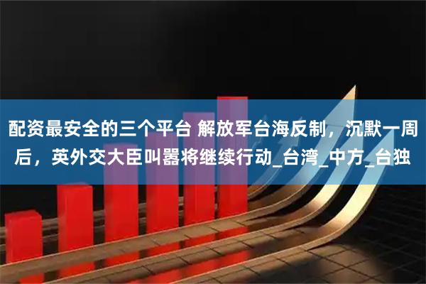 配资最安全的三个平台 解放军台海反制，沉默一周后，英外交大臣叫嚣将继续行动_台湾_中方_台独