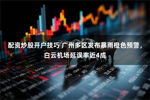 配资炒股开户技巧 广州多区发布暴雨橙色预警，白云机场延误率近4成