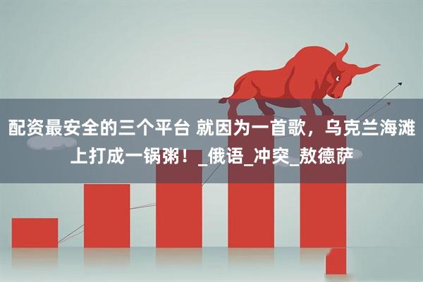配资最安全的三个平台 就因为一首歌，乌克兰海滩上打成一锅粥！_俄语_冲突_敖德萨