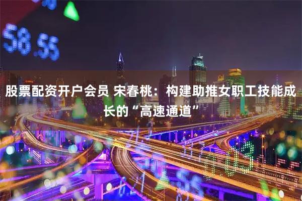 股票配资开户会员 宋春桃：构建助推女职工技能成长的“高速通道”