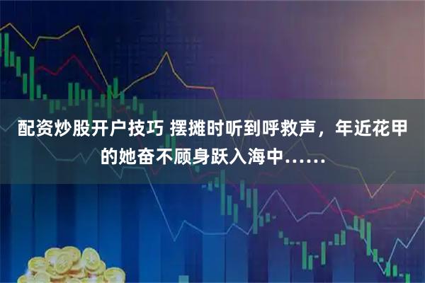 配资炒股开户技巧 摆摊时听到呼救声，年近花甲的她奋不顾身跃入海中……