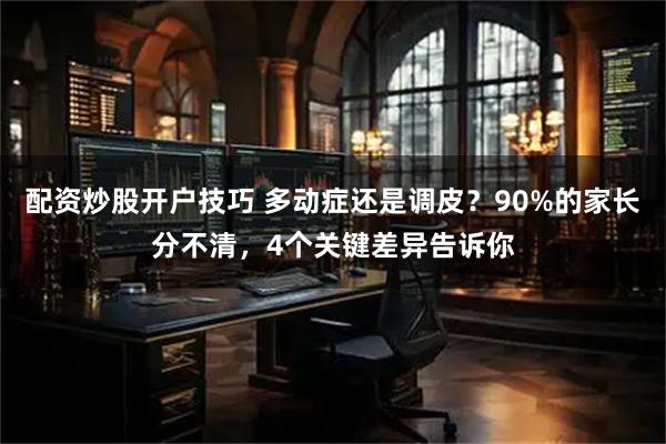 配资炒股开户技巧 多动症还是调皮？90%的家长分不清，4个关键差异告诉你