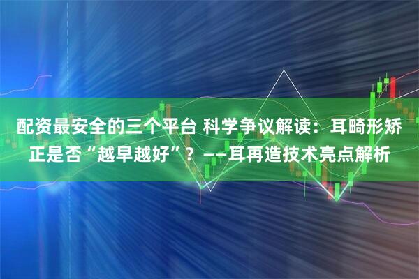 配资最安全的三个平台 科学争议解读：耳畸形矫正是否“越早越好”？——耳再造技术亮点解析