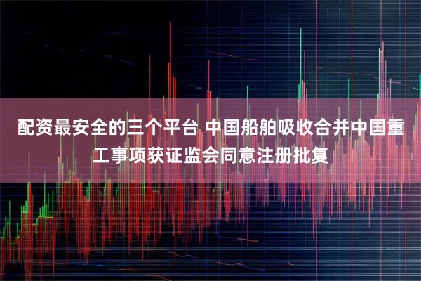 配资最安全的三个平台 中国船舶吸收合并中国重工事项获证监会同意注册批复