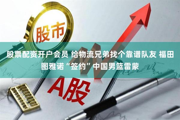 股票配资开户会员 给物流兄弟找个靠谱队友 福田图雅诺“签约”中国男篮雷蒙