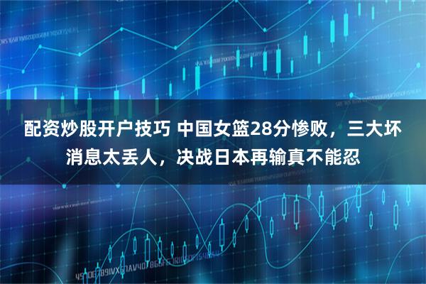 配资炒股开户技巧 中国女篮28分惨败，三大坏消息太丢人，决战日本再输真不能忍
