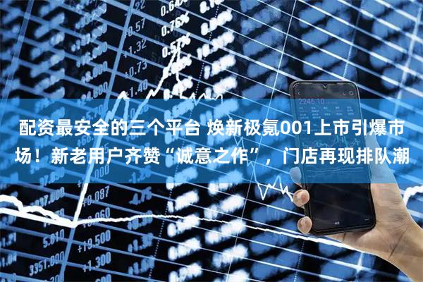 配资最安全的三个平台 焕新极氪001上市引爆市场！新老用户齐赞“诚意之作”，门店再现排队潮