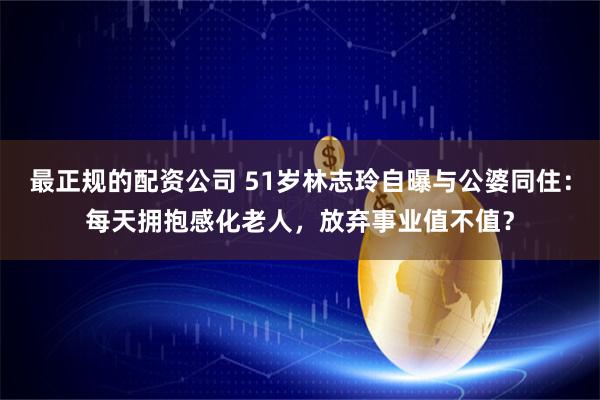 最正规的配资公司 51岁林志玲自曝与公婆同住：每天拥抱感化老人，放弃事业值不值？