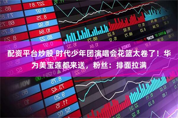配资平台炒股 时代少年团演唱会花篮太卷了！华为美宝莲都来送，粉丝：排面拉满