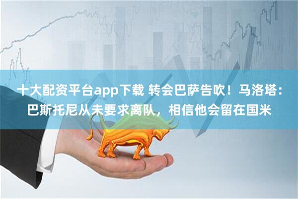十大配资平台app下载 转会巴萨告吹!马洛塔:巴斯托尼从未要求离队,相信他会留在国米