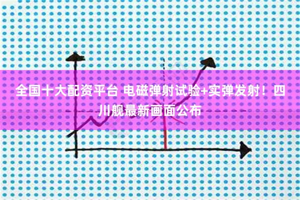 全国十大配资平台 电磁弹射试验+实弹发射！四川舰最新画面公布