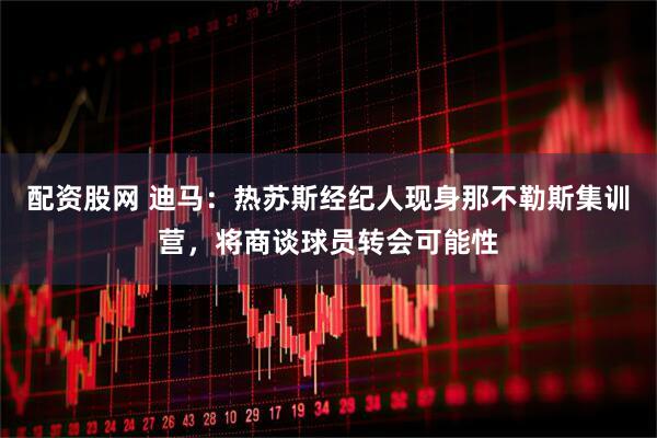 配资股网 迪马：热苏斯经纪人现身那不勒斯集训营，将商谈球员转会可能性