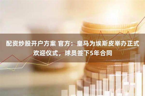 配资炒股开户方案 官方：皇马为埃斯皮举办正式欢迎仪式，球员签下5年合同