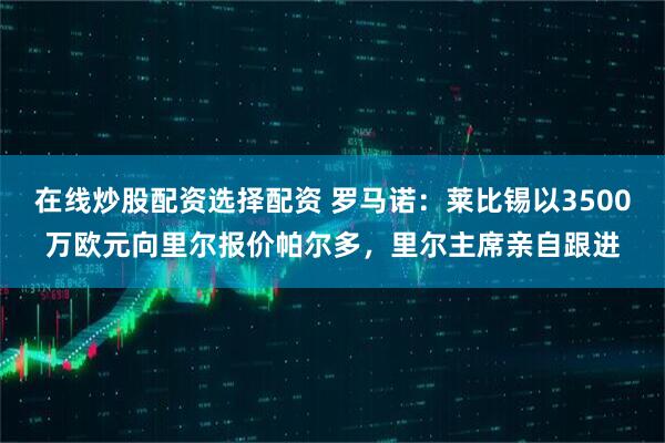 在线炒股配资选择配资 罗马诺：莱比锡以3500万欧元向里尔报价帕尔多，里尔主席亲自跟进