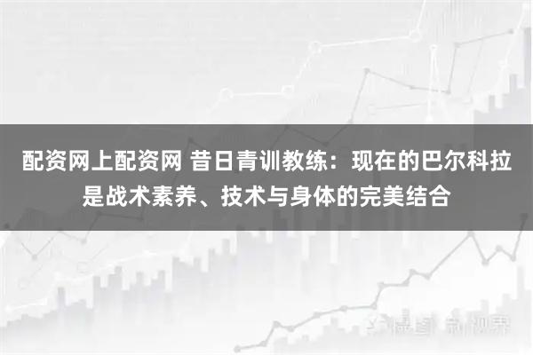 配资网上配资网 昔日青训教练：现在的巴尔科拉是战术素养、技术与身体的完美结合