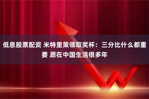 低息股票配资 米特里策领取奖杯：三分比什么都重要 愿在中国生活很多年