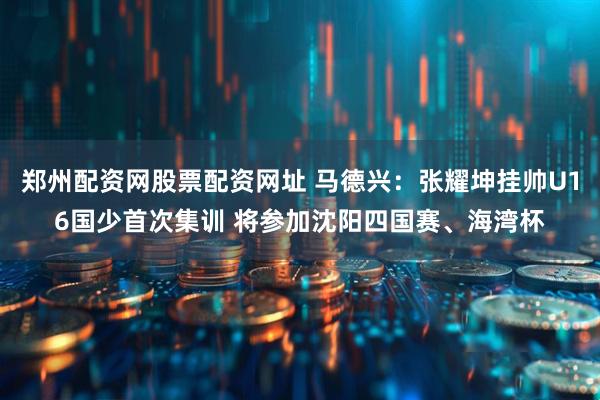 郑州配资网股票配资网址 马德兴：张耀坤挂帅U16国少首次集训 将参加沈阳四国赛、海湾杯