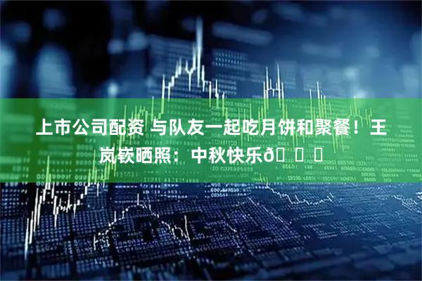 上市公司配资 与队友一起吃月饼和聚餐！王岚嵚晒照：中秋快乐🎑
