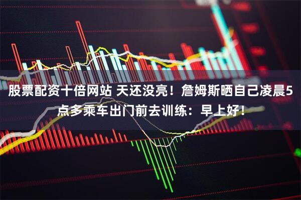 股票配资十倍网站 天还没亮！詹姆斯晒自己凌晨5点多乘车出门前去训练：早上好！